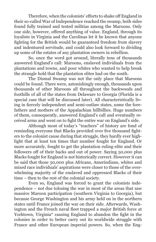 ‘Therefore, when the colonists’ efforts to shake off England in their so-called War of Independence reached the swamp, both sides found fully trained and tested militias among the Maroons. Only one side, however, offered anything of value. England, through its loyalists in Virginia and the Carolinas let it be known that anyone fighting for the British would be guaranteed freedom from slavery and indentured servitude, and could also look forward to dividing up some of the estates of any plantation owners in rebellion.  So, once the word got around, literally tens of thousands answered England’s call: Maroons, enslaved individuals from the plantations and towns, and poor whites who wanted to help break the strangle hold that the plantation elites had on the south.  ‘The Dismal Swamp was not the only place that Maroons could be found. There were, astonishingly enough, thousands upon thousands of other Maroons all throughout the backwoods and foothills of all of the states from Delaware to Georgia (Florida is a  i at will be di ater). All characteristically liv- . some the fore- fathe . Huge numbers of them, consequently, answered England’s call and eventually re- ceived arms and went on to fight the entire war on England’s side.  Although most of today’s “teachers” of history are fond of reminding everyone that Blacks provided over five thousand fight- ers to the colonist cause during that struggle, they hardly ever high- light that at least ten times that number fought for England. Or more aceurately, fought to get the plantation ruling-clite and their followers off of their backs and out of power. Saying 50,000 plus Blacks fought for England is not historically correct. However it can be said that those 50,000 plus Africans, Amerindians, whites and mixed race individuals’ aspirations were closer to those of the ove whelming majority of the enslaved and oppressed Blacks of their time — then to the rest of the colonial society.  Even so, England was forced to grant the colonists inde- pendence ~ not due tolosing the war in most of the areas that saw massive Maroon participation (southern Virginia to Georgia), but because George Washington and his army held on in the northern states until France joined the war on their side. Afterwards, Wash- ington and the French naval fleet trapped a major British force at Yorktown, Virginia® causing England to abandon the fight in the colonies in order to better carry out its worldwide struggle with France and other European imperial powers. So, when the Eng-  
